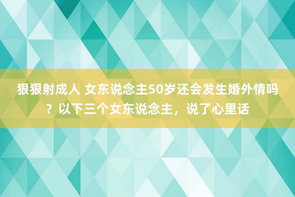 狠狠射成人 女东说念主50岁还会发生婚外情吗？以下三个女东说念主，说了心里话