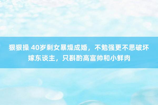 狠狠操 40岁剩女暴燥成婚，不勉强更不思破坏嫁东谈主，只斟酌高富帅和小鲜肉