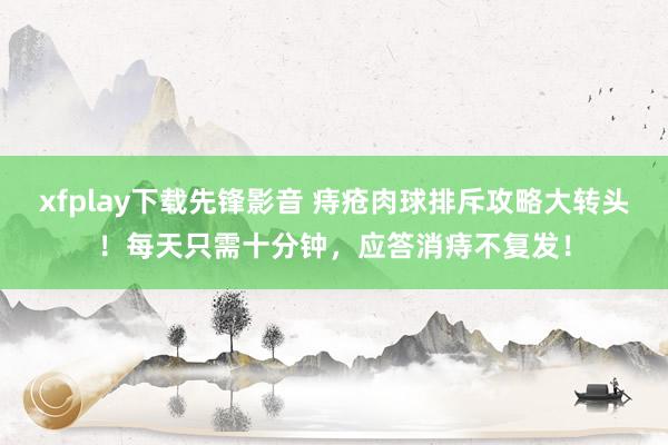 xfplay下载先锋影音 痔疮肉球排斥攻略大转头！每天只需十分钟，应答消痔不复发！