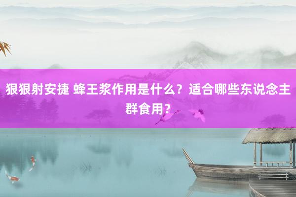 狠狠射安捷 蜂王浆作用是什么？适合哪些东说念主群食用？