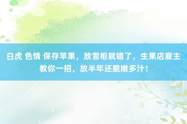 白虎 色情 保存苹果，放雪柜就错了，生果店雇主教你一招，放半年还脆嫩多汁！