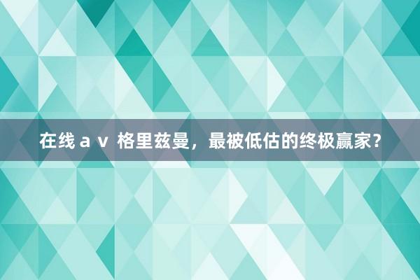 在线ａｖ 格里兹曼，最被低估的终极赢家？