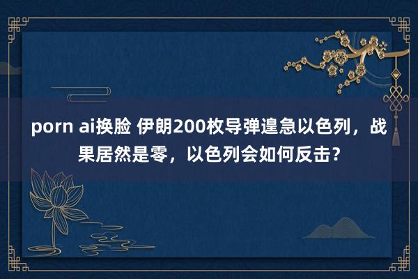 porn ai换脸 伊朗200枚导弹遑急以色列，战果居然是零，以色列会如何反击？