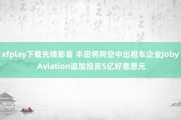 xfplay下载先锋影音 丰田将向空中出租车企业Joby Aviation追加投资5亿好意思元