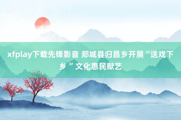 xfplay下载先锋影音 郯城县归昌乡开展“送戏下乡 ”文化惠民献艺