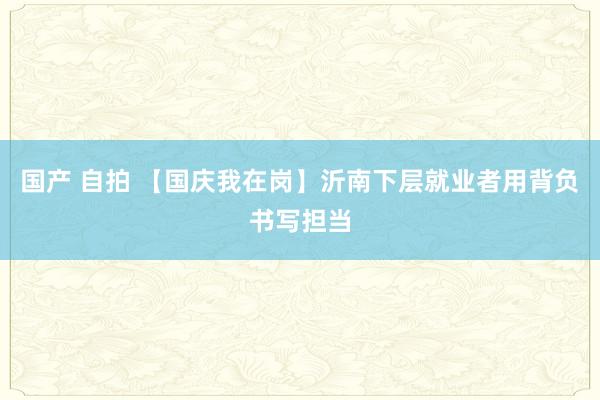 国产 自拍 【国庆我在岗】沂南下层就业者用背负书写担当