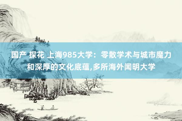 国产 探花 上海985大学：零散学术与城市魔力和深厚的文化底蕴,多所海外闻明大学