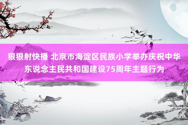 狠狠射快播 北京市海淀区民族小学举办庆祝中华东说念主民共和国建设75周年主题行为