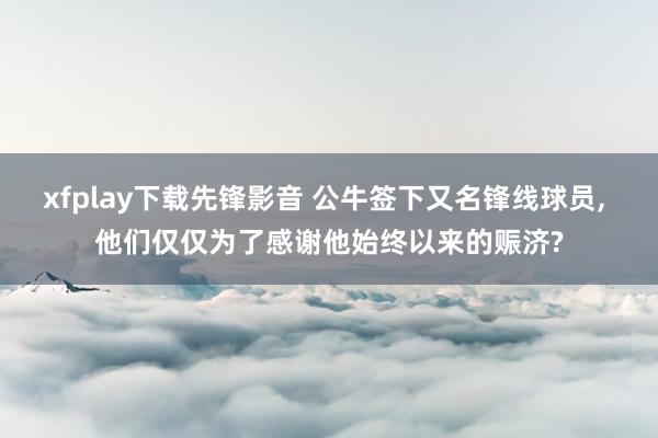 xfplay下载先锋影音 公牛签下又名锋线球员, 他们仅仅为了感谢他始终以来的赈济?