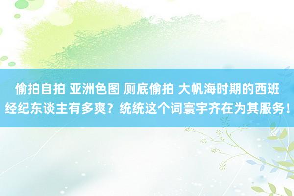 偷拍自拍 亚洲色图 厕底偷拍 大帆海时期的西班经纪东谈主有多爽？统统这个词寰宇齐在为其服务！