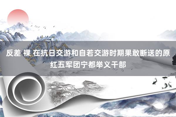 反差 裸 在抗日交游和自若交游时期果敢断送的原红五军团宁都举义干部