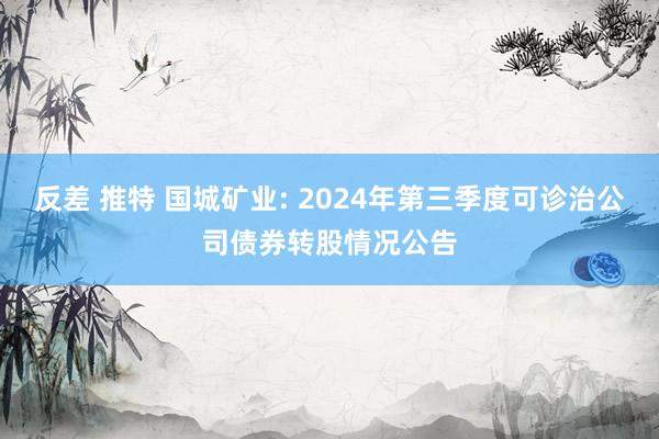 反差 推特 国城矿业: 2024年第三季度可诊治公司债券转股情况公告