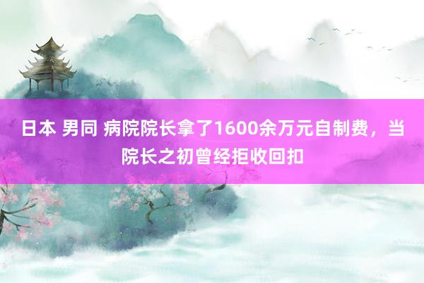 日本 男同 病院院长拿了1600余万元自制费，当院长之初曾经拒收回扣