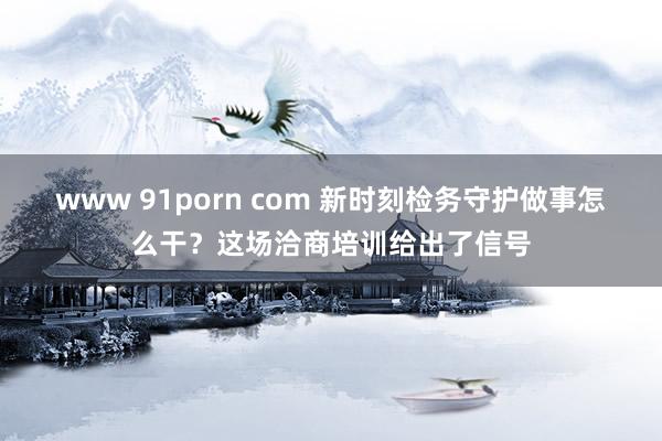 www 91porn com 新时刻检务守护做事怎么干？这场洽商培训给出了信号