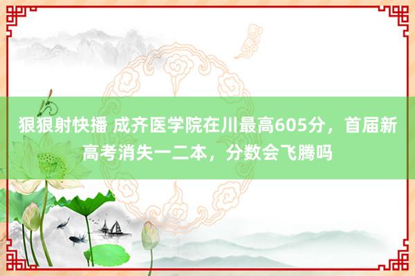 狠狠射快播 成齐医学院在川最高605分，首届新高考消失一二本，分数会飞腾吗