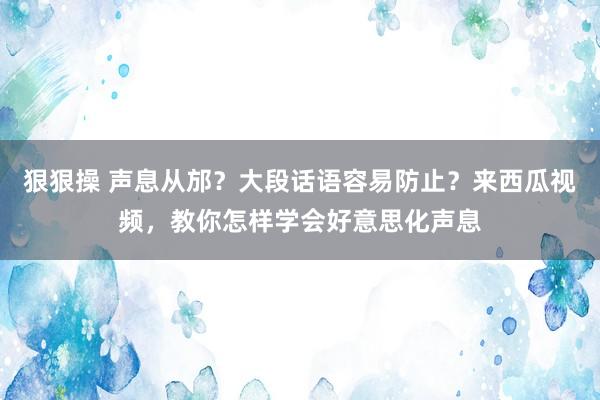 狠狠操 声息从邡？大段话语容易防止？来西瓜视频，教你怎样学会好意思化声息