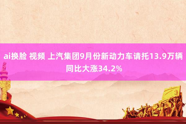 ai换脸 视频 上汽集团9月份新动力车请托13.9万辆 同比大涨34.2%