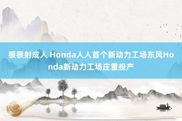 狠狠射成人 Honda人人首个新动力工场东风Honda新动力工场庄重投产