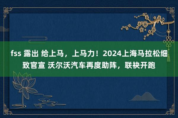 fss 露出 给上马，上马力！2024上海马拉松细致官宣 沃尔沃汽车再度助阵，联袂开跑