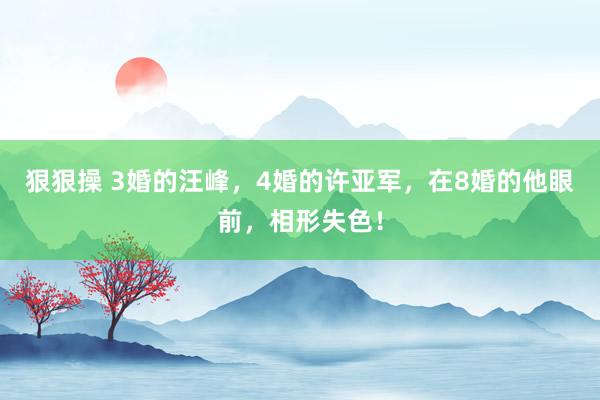 狠狠操 3婚的汪峰，4婚的许亚军，在8婚的他眼前，相形失色！