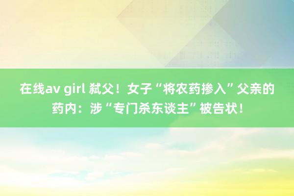 在线av girl 弑父！女子“将农药掺入”父亲的药内：涉“专门杀东谈主”被告状！