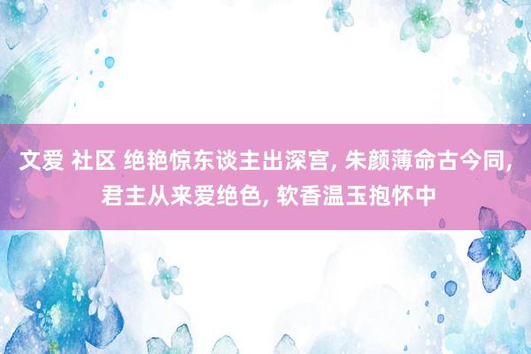 文爱 社区 绝艳惊东谈主出深宫, 朱颜薄命古今同, 君主从来爱绝色, 软香温玉抱怀中