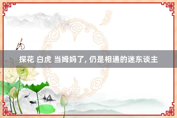 探花 白虎 当姆妈了, 仍是相通的迷东谈主