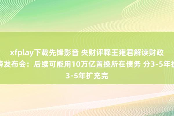 xfplay下载先锋影音 央财评释王雍君解读财政部重磅发布会：后续可能用10万亿置换所在债务 分3-5年扩充完