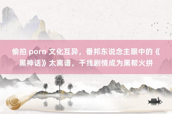 偷拍 porn 文化互异，番邦东说念主眼中的《黑神话》太离谱，干线剧情成为黑帮火拼