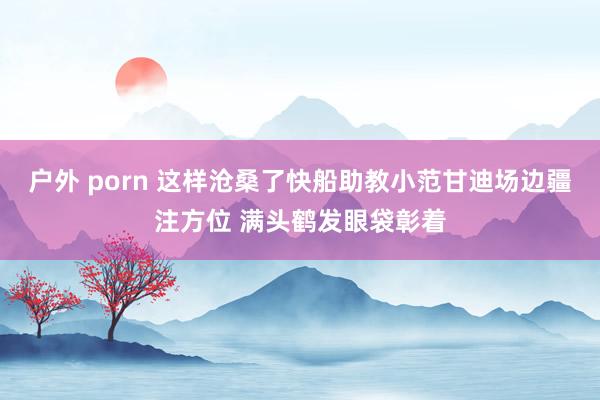 户外 porn 这样沧桑了快船助教小范甘迪场边疆注方位 满头鹤发眼袋彰着