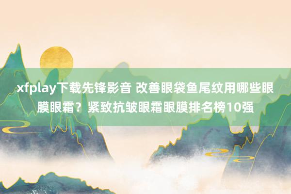 xfplay下载先锋影音 改善眼袋鱼尾纹用哪些眼膜眼霜？紧致抗皱眼霜眼膜排名榜10强