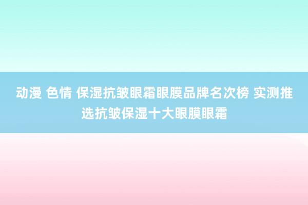 动漫 色情 保湿抗皱眼霜眼膜品牌名次榜 实测推选抗皱保湿十大眼膜眼霜