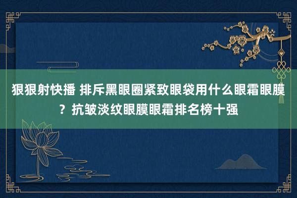 狠狠射快播 排斥黑眼圈紧致眼袋用什么眼霜眼膜？抗皱淡纹眼膜眼霜排名榜十强