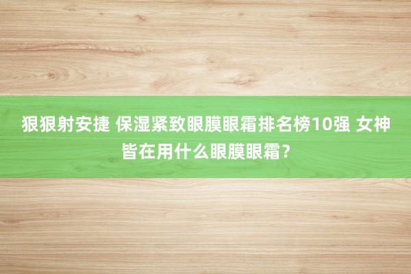 狠狠射安捷 保湿紧致眼膜眼霜排名榜10强 女神皆在用什么眼膜眼霜？