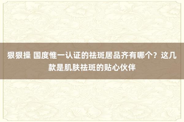 狠狠操 国度惟一认证的祛斑居品齐有哪个？这几款是肌肤祛斑的贴心伙伴