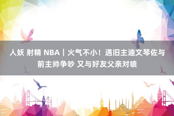 人妖 射精 NBA｜火气不小！遇旧主迪文琴佐与前主帅争吵 又与好友父亲对喷