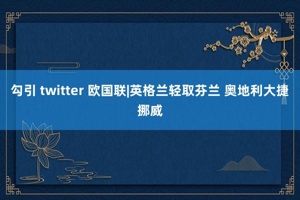 勾引 twitter 欧国联|英格兰轻取芬兰 奥地利大捷挪威