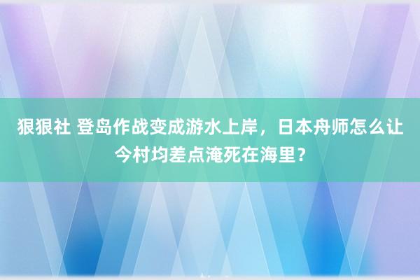 狠狠社 登岛作战变成游水上岸，日本舟师怎么让今村均差点淹死在海里？