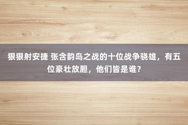 狠狠射安捷 张含韵岛之战的十位战争骁雄，有五位豪壮放胆，他们皆是谁？