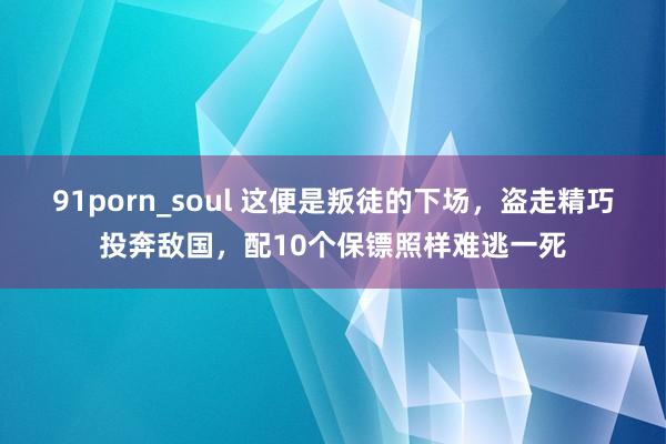 91porn_soul 这便是叛徒的下场，盗走精巧投奔敌国，配10个保镖照样难逃一死