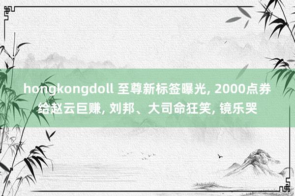 hongkongdoll 至尊新标签曝光, 2000点券给赵云巨赚, 刘邦、大司命狂笑, 镜乐哭