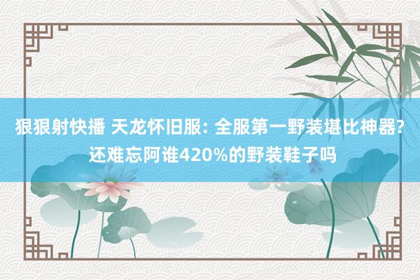 狠狠射快播 天龙怀旧服: 全服第一野装堪比神器? 还难忘阿谁420%的野装鞋子吗