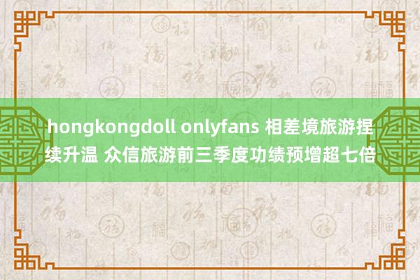 hongkongdoll onlyfans 相差境旅游捏续升温 众信旅游前三季度功绩预增超七倍