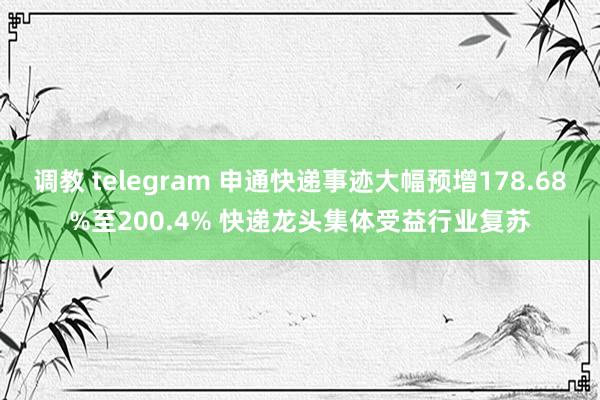 调教 telegram 申通快递事迹大幅预增178.68%至200.4% 快递龙头集体受益行业复苏