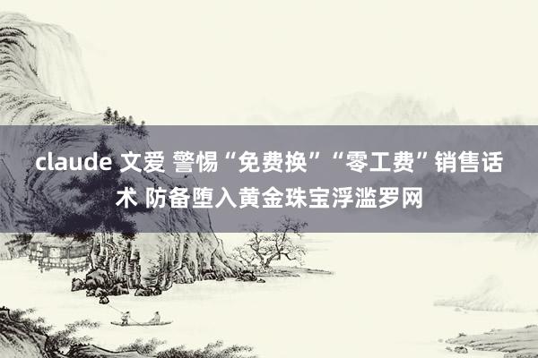 claude 文爱 警惕“免费换”“零工费”销售话术 防备堕入黄金珠宝浮滥罗网