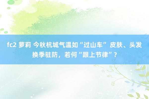 fc2 萝莉 今秋杭城气温如“过山车” 皮肤、头发换季驻防，若何“跟上节律”？