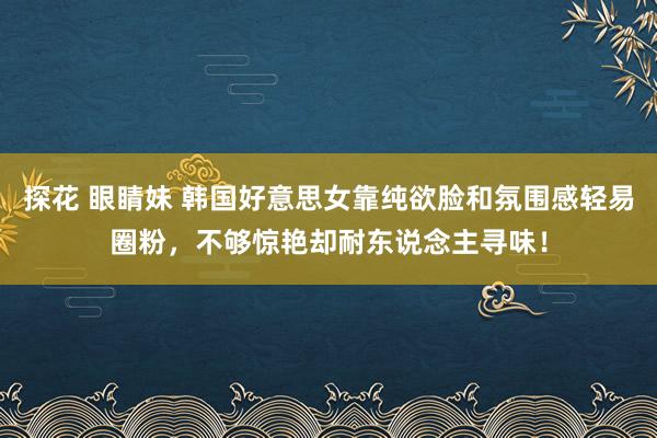 探花 眼睛妹 韩国好意思女靠纯欲脸和氛围感轻易圈粉，不够惊艳却耐东说念主寻味！