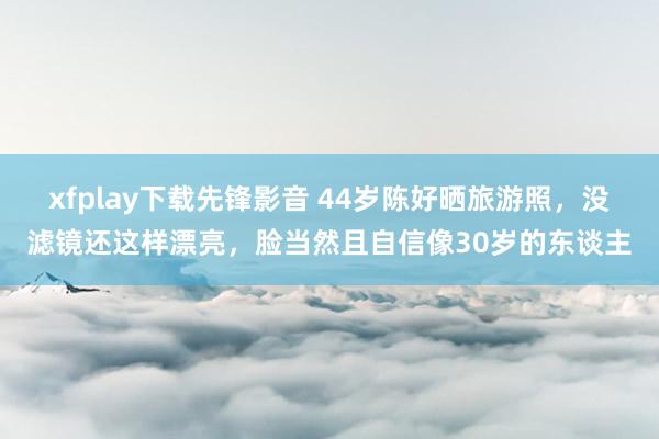 xfplay下载先锋影音 44岁陈好晒旅游照，没滤镜还这样漂亮，脸当然且自信像30岁的东谈主