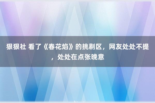 狠狠社 看了《春花焰》的挑剔区，网友处处不提，处处在点张晚意