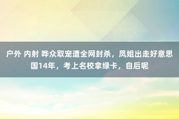 户外 内射 哗众取宠遭全网封杀，凤姐出走好意思国14年，考上名校拿绿卡，自后呢